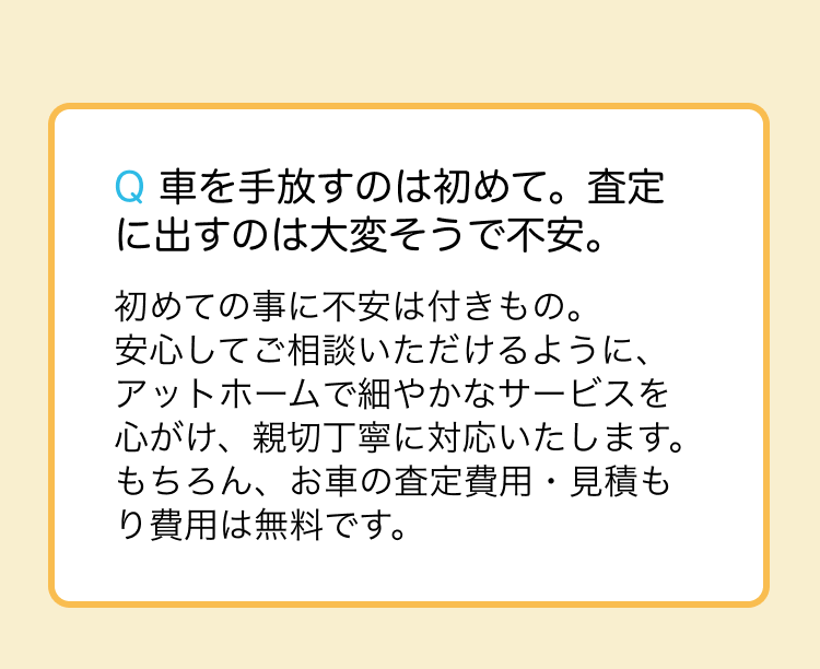 安心してご相談いただけるように、アットホームで細やかなサービスを心がけ、親切丁寧に対応いたします。もちろん、お車の査定費用・見積もり費用は無料です。