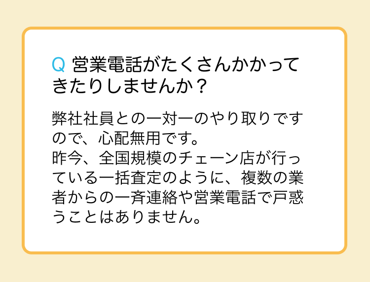営業電話がたくさんかかってきたりしませんか？弊社社員との一対一のやり取りですので、心配無用です。