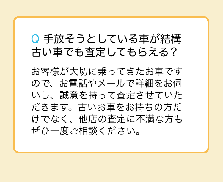 お客様が大切に乗ってきたお車ですので、お電話やメールで詳細をお伺いし、誠意を持って査定させていただきます。古いお車をお持ちの方だけでなく、他店の査定に不満な方もぜひ一度ご相談ください。